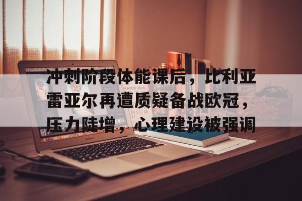 爱游戏平台下载-包含冲刺阶段体能课后，比利亚雷亚尔再遭质疑备战欧冠，压力陡增，心理建设被强调的词条